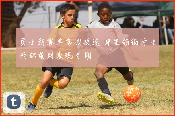 勇士新赛季备战提速 库里领衔冲击西部前列表现可期