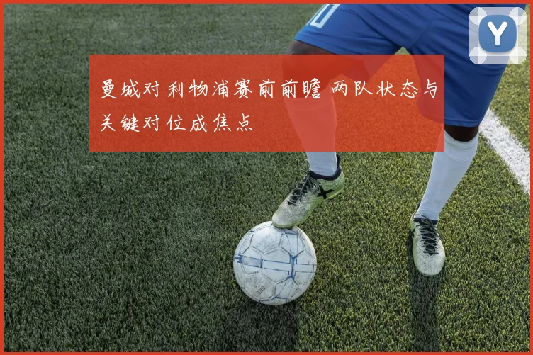 曼城对利物浦赛前前瞻 两队状态与关键对位成焦点