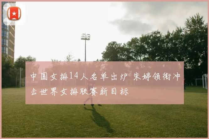 中国女排14人名单出炉 朱婷领衔冲击世界女排联赛新目标