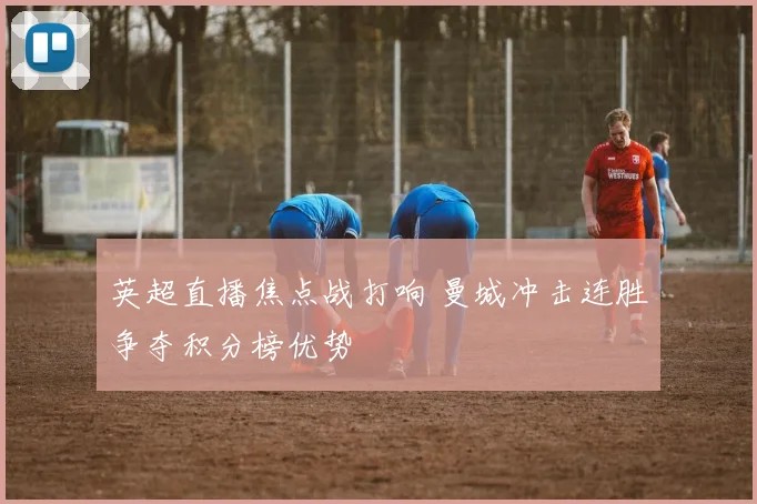 英超直播焦点战打响 曼城冲击连胜争夺积分榜优势