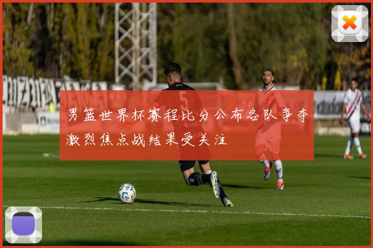 男篮世界杯赛程比分公布各队争夺激烈焦点战结果受关注